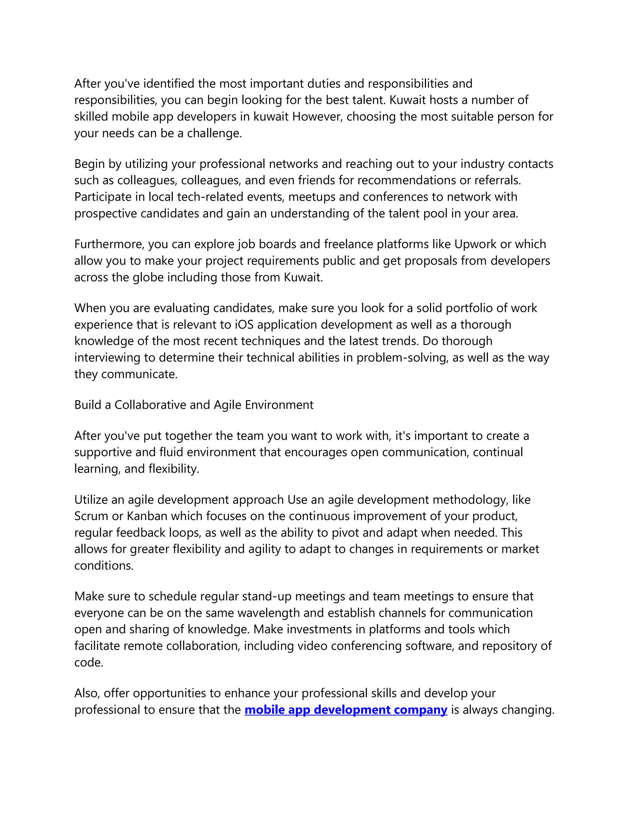 After you've identified the most important duties and responsibilities and
responsibilities, you can begin looking for the best talent. Kuwait hosts a number of
skilled mobile app developers in kuwait However, choosing the most suitable person for
your needs can be a challenge.
Begin by utilizing your professional networks and reaching out to your industry contacts
such as colleagues, colleagues, and even friends for recommendations or referrals.
Participate in local tech-related events, meetups and conferences to network with
prospective candidates and gain an understanding of the talent pool in your area.
Furthermore, you can explore job boards and freelance platforms like Upwork or which
allow you to make your project requirements public and get proposals from developers
across the globe including those from Kuwait.
When you are evaluating candidates, make sure you look for a solid portfolio of work
experience that is relevant to iOS application development as well as a thorough
knowledge of the most recent techniques and the latest trends. Do thorough
interviewing to determine their technical abilities in problem-solving, as well as the way
they communicate.
Build a Collaborative and Agile Environment
After you've put together the team you want to work with, it's important to create a
supportive and fluid environment that encourages open communication, continual
learning, and flexibility.
Utilize an agile development approach Use an agile development methodology, like
Scrum or Kanban which focuses on the continuous improvement of your product,
regular feedback loops, as well as the ability to pivot and adapt when needed. This
allows for greater flexibility and agility to adapt to changes in requirements or market
conditions.
Make sure to schedule regular stand-up meetings and team meetings to ensure that
everyone can be on the same wavelength and establish channels for communication
open and sharing of knowledge. Make investments in platforms and tools which
facilitate remote collaboration, including video conferencing software, and repository of
code.
Also, offer opportunities to enhance your professional skills and develop your
professional to ensure that the mobile app development company is always changing.
 