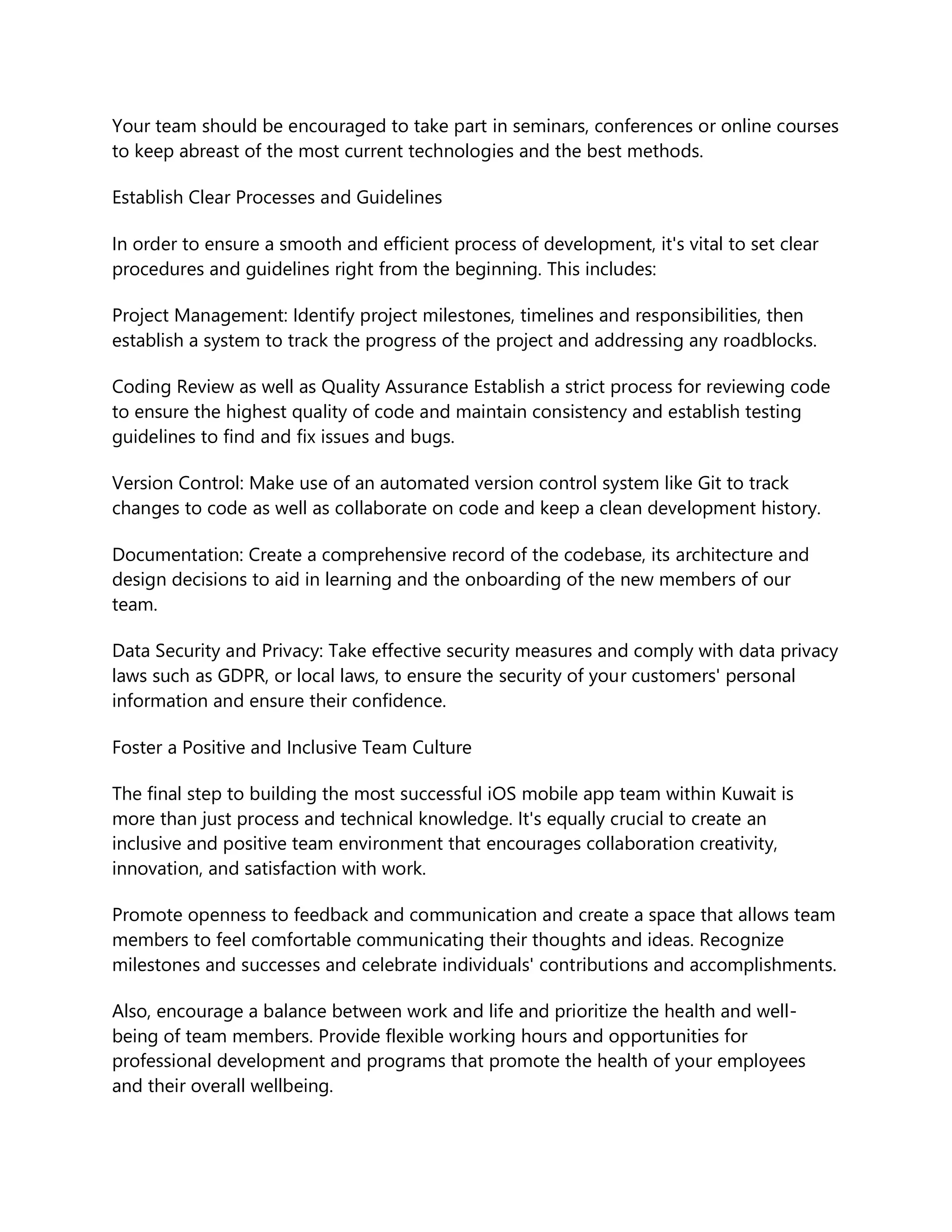 Your team should be encouraged to take part in seminars, conferences or online courses
to keep abreast of the most current technologies and the best methods.
Establish Clear Processes and Guidelines
In order to ensure a smooth and efficient process of development, it's vital to set clear
procedures and guidelines right from the beginning. This includes:
Project Management: Identify project milestones, timelines and responsibilities, then
establish a system to track the progress of the project and addressing any roadblocks.
Coding Review as well as Quality Assurance Establish a strict process for reviewing code
to ensure the highest quality of code and maintain consistency and establish testing
guidelines to find and fix issues and bugs.
Version Control: Make use of an automated version control system like Git to track
changes to code as well as collaborate on code and keep a clean development history.
Documentation: Create a comprehensive record of the codebase, its architecture and
design decisions to aid in learning and the onboarding of the new members of our
team.
Data Security and Privacy: Take effective security measures and comply with data privacy
laws such as GDPR, or local laws, to ensure the security of your customers' personal
information and ensure their confidence.
Foster a Positive and Inclusive Team Culture
The final step to building the most successful iOS mobile app team within Kuwait is
more than just process and technical knowledge. It's equally crucial to create an
inclusive and positive team environment that encourages collaboration creativity,
innovation, and satisfaction with work.
Promote openness to feedback and communication and create a space that allows team
members to feel comfortable communicating their thoughts and ideas. Recognize
milestones and successes and celebrate individuals' contributions and accomplishments.
Also, encourage a balance between work and life and prioritize the health and well-
being of team members. Provide flexible working hours and opportunities for
professional development and programs that promote the health of your employees
and their overall wellbeing.
 