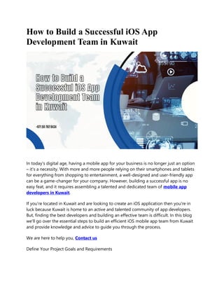 How to Build a Successful iOS App
Development Team in Kuwait
In today's digital age, having a mobile app for your business is no longer just an option
– it's a necessity. With more and more people relying on their smartphones and tablets
for everything from shopping to entertainment, a well-designed and user-friendly app
can be a game-changer for your company. However, building a successful app is no
easy feat, and it requires assembling a talented and dedicated team of mobile app
developers in Kuwait.
If you're located in Kuwait and are looking to create an iOS application then you're in
luck because Kuwait is home to an active and talented community of app developers.
But, finding the best developers and building an effective team is difficult. In this blog
we'll go over the essential steps to build an efficient iOS mobile app team from Kuwait
and provide knowledge and advice to guide you through the process.
We are here to help you, Contact us
Define Your Project Goals and Requirements
 