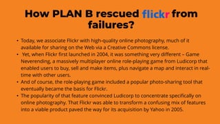 How PLAN B rescued from
failures?
• Today, we associate Flickr with high-quality online photography, much of it
available for sharing on the Web via a Creative Commons license.
• Yet, when Flickr first launched in 2004, it was something very different – Game
Neverending, a massively multiplayer online role-playing game from Ludicorp that
enabled users to buy, sell and make items, plus navigate a map and interact in real-
time with other users.
• And of course, the role-playing game included a popular photo-sharing tool that
eventually became the basis for Flickr.
• The popularity of that feature convinced Ludicorp to concentrate specifically on
online photography. That Flickr was able to transform a confusing mix of features
into a viable product paved the way for its acquisition by Yahoo in 2005.
 