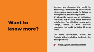 Want to
know more?
Startups are changing the world by
developing a fast-learning environment
with a secure opportunity for failure in
a competitive, fast-moving market.
It's about the sweet spot of cultivating
the client, but it's also about employee
satisfaction. Fast thinking means quick
change, which is how startups
transform the world by being 20 steps
ahead.
For more information, watch my
Youtube Video by clicking the link in the
description box:
https://youtu.be/hhVyOxrePAs
 