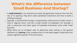 What's the difference between
Small Business And Startup?
• A small business is an autonomous entity that generates revenue from the first
day of its opening. They don't need substantial investment and time to build a
working company,
• Typically, a small business brings a comparatively small amount of sales, enters a
local or regional sector, and has a small number of employees. For example- a
cafe, a restaurant, and other types of hospitality businesses come under Small
Business,
• While there are no stringent rules to determine what startup is, the general
definition of a startup is any company that is in the early stages of operations but
expects significant growth in the near future.
 