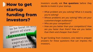 Investors usually ask five questions before they
decide to invest in your startup.
• What problem are you solving? What is it exactly
you're solving?
• Whose problems are you solving? Who are your
customers/target audiences?
• Who are your competitors?
• How are you better than your competitors? How
are you faster than them? How are you better
than them and cheaper than them?
To get funding from investors, one need to prepare
answers for these questions that can impress the
investors.
How to get
startup
funding from
investors?
 