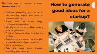 How to generate
good ideas for a
startup?
The best way to develop a sound
startup idea is to:
• Find out everything you can about
the industry where you want to
pursue a startup,
• Speak with as many target
consumers as possible,
• Identify a common problem among
your target market,
• Think of business ideas to solve the
problem,
• Brainstorm to uncover the strengths
and weaknesses of your solution,
• Settle on an idea,
• Take the next steps towards
launching your startup.
 