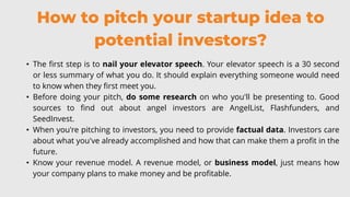 How to pitch your startup idea to
potential investors?
• The first step is to nail your elevator speech. Your elevator speech is a 30 second
or less summary of what you do. It should explain everything someone would need
to know when they first meet you.
• Before doing your pitch, do some research on who you'll be presenting to. Good
sources to find out about angel investors are AngelList, Flashfunders, and
SeedInvest.
• When you're pitching to investors, you need to provide factual data. Investors care
about what you've already accomplished and how that can make them a profit in the
future.
• Know your revenue model. A revenue model, or business model, just means how
your company plans to make money and be profitable.
 