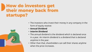 How do investors get
their money back from
startups?
• The investors who invest their money in any company in the
form of equity receive:
• Annual Dividend
• Interim Dividend
• The annual dividend is the dividend which is declared once
in a year. An interim dividend is a dividend that is declared
anytime in the year.
• Other than that, shareholders can sell their shares anytime
when the price increases.
 