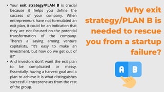 Why exit
strategy/PLAN B is
needed to rescue
you from a startup
failure?
• Your exit strategy/PLAN B is crucial
because it helps you define the
success of your company. When
entrepreneurs have not formulated an
exit plan, it could be an indication that
they are not focused on the potential
transformation of the company.
There’s a saying among venture
capitalists, “It’s easy to make an
investment, but how do we get out of
it?”
• And investors don’t want the exit plan
to be complicated or messy.
Essentially, having a harvest goal and a
plan to achieve it is what distinguishes
successful entrepreneurs from the rest
of the group.
 