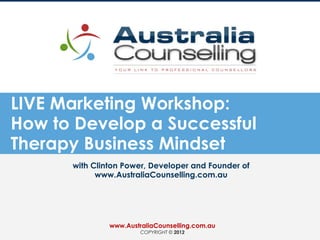 LIVE Marketing Workshop:
How to Develop a Successful
Therapy Business Mindset
with Clinton Power, Developer and Founder of
www.AustraliaCounselling.com.au
www.AustraliaCounselling.com.au
COPYRIGHT © 2012
 