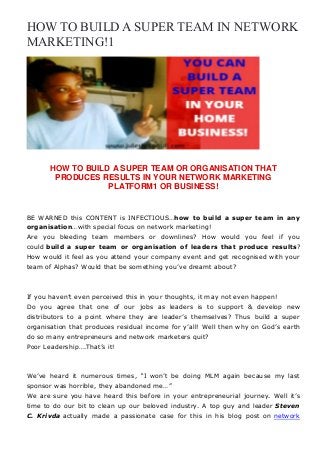 HOW TO BUILD A SUPER TEAM IN NETWORK
MARKETING!1
HOW TO BUILD A SUPER TEAM OR ORGANISATION THAT
PRODUCES RESULTS IN YOUR NETWORK MARKETING
PLATFORM1 OR BUSINESS!
BE WARNED this CONTENT is INFECTIOUS…how to build a super team in any
organisation…with special focus on network marketing!
Are you bleeding team members or downlines? How would you feel if you
could build a super team or organisation of leaders that produce results?
How would it feel as you attend your company event and get recognised with your
team of Alphas? Would that be something you’ve dreamt about?
If you haven’t even perceived this in your thoughts, it may not even happen!
Do you agree that one of our jobs as leaders is to support & develop new
distributors to a point where they are leader’s themselves? Thus build a super
organisation that produces residual income for y’all! Well then why on God’s earth
do so many entrepreneurs and network marketers quit?
Poor Leadership….That’s it!
We’ve heard it numerous times, “I won’t be doing MLM again because my last
sponsor was horrible, they abandoned me…”
We are sure you have heard this before in your entrepreneurial journey. Well it’s
time to do our bit to clean up our beloved industry. A top guy and leader Steven
C. Krivda actually made a passionate case for this in his blog post on network
 