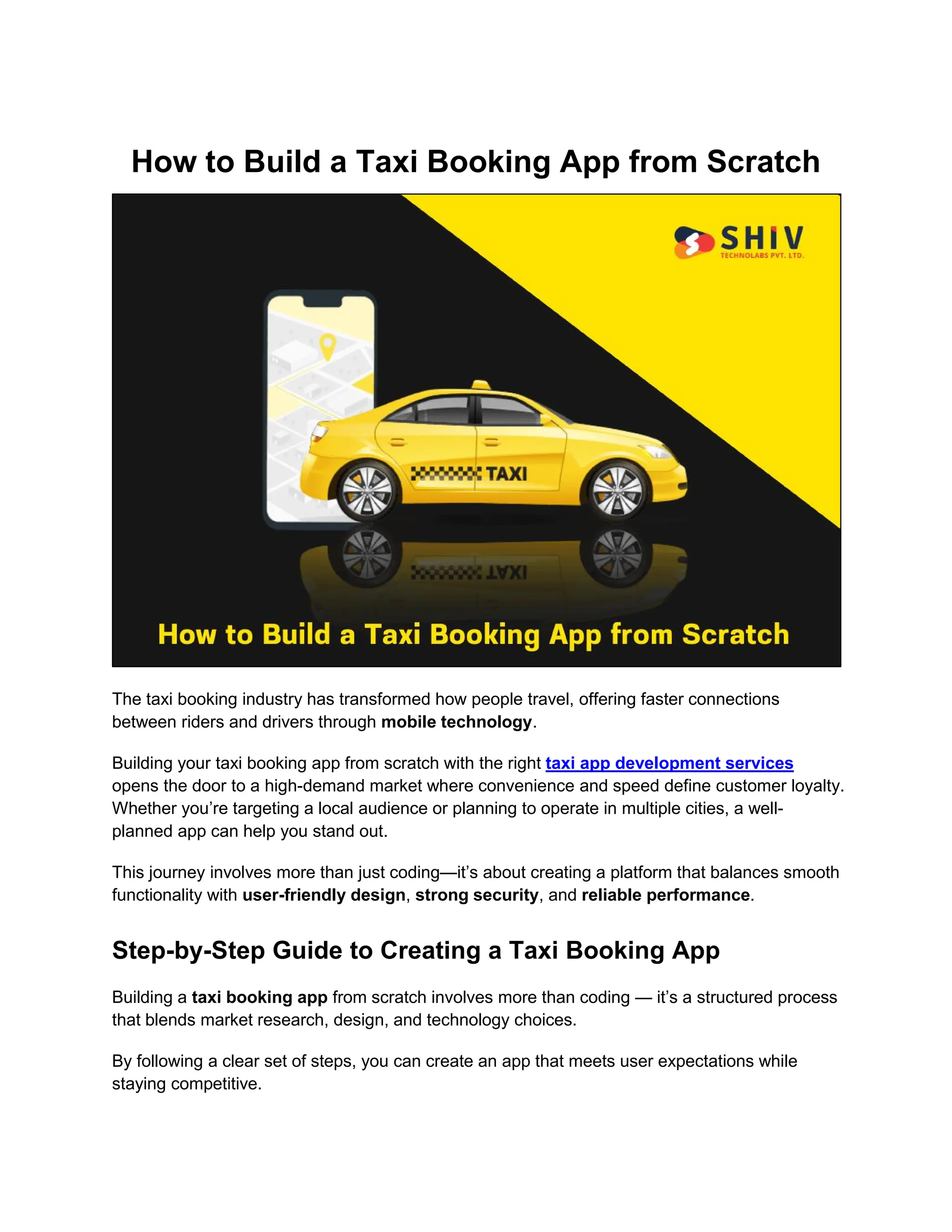 How to Build a Taxi Booking App from Scratch
The taxi booking industry has transformed how people travel, offering faster connections
between riders and drivers through mobile technology.
Building your taxi booking app from scratch with the right taxi app development services
opens the door to a high-demand market where convenience and speed define customer loyalty.
Whether you’re targeting a local audience or planning to operate in multiple cities, a well-
planned app can help you stand out.
This journey involves more than just coding—it’s about creating a platform that balances smooth
functionality with user-friendly design, strong security, and reliable performance.
Step-by-Step Guide to Creating a Taxi Booking App
Building a taxi booking app from scratch involves more than coding — it’s a structured process
that blends market research, design, and technology choices.
By following a clear set of steps, you can create an app that meets user expectations while
staying competitive.
 