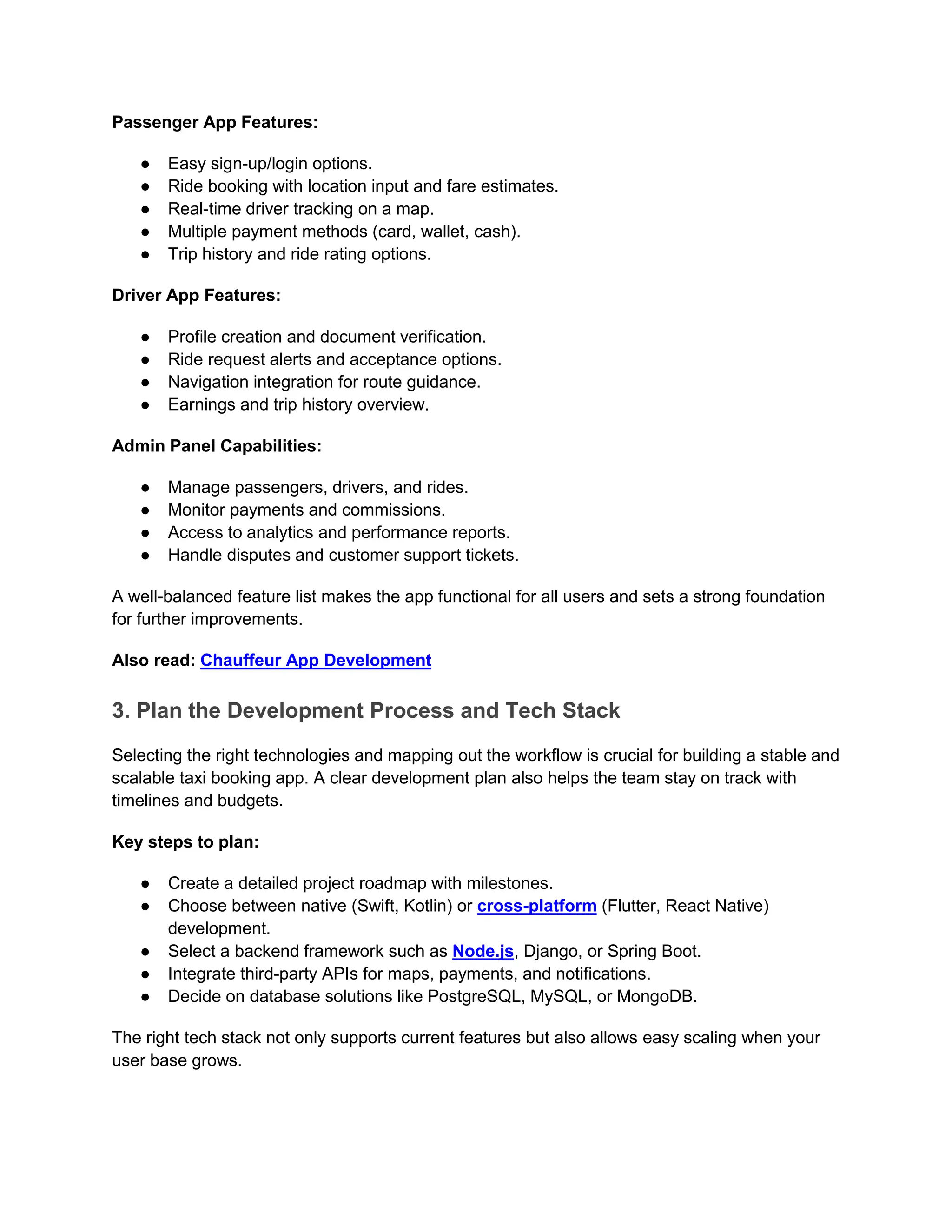 Passenger App Features:
● Easy sign-up/login options.
● Ride booking with location input and fare estimates.
● Real-time driver tracking on a map.
● Multiple payment methods (card, wallet, cash).
● Trip history and ride rating options.
Driver App Features:
● Profile creation and document verification.
● Ride request alerts and acceptance options.
● Navigation integration for route guidance.
● Earnings and trip history overview.
Admin Panel Capabilities:
● Manage passengers, drivers, and rides.
● Monitor payments and commissions.
● Access to analytics and performance reports.
● Handle disputes and customer support tickets.
A well-balanced feature list makes the app functional for all users and sets a strong foundation
for further improvements.
Also read: Chauffeur App Development
3. Plan the Development Process and Tech Stack
Selecting the right technologies and mapping out the workflow is crucial for building a stable and
scalable taxi booking app. A clear development plan also helps the team stay on track with
timelines and budgets.
Key steps to plan:
● Create a detailed project roadmap with milestones.
● Choose between native (Swift, Kotlin) or cross-platform (Flutter, React Native)
development.
● Select a backend framework such as Node.js, Django, or Spring Boot.
● Integrate third-party APIs for maps, payments, and notifications.
● Decide on database solutions like PostgreSQL, MySQL, or MongoDB.
The right tech stack not only supports current features but also allows easy scaling when your
user base grows.
 