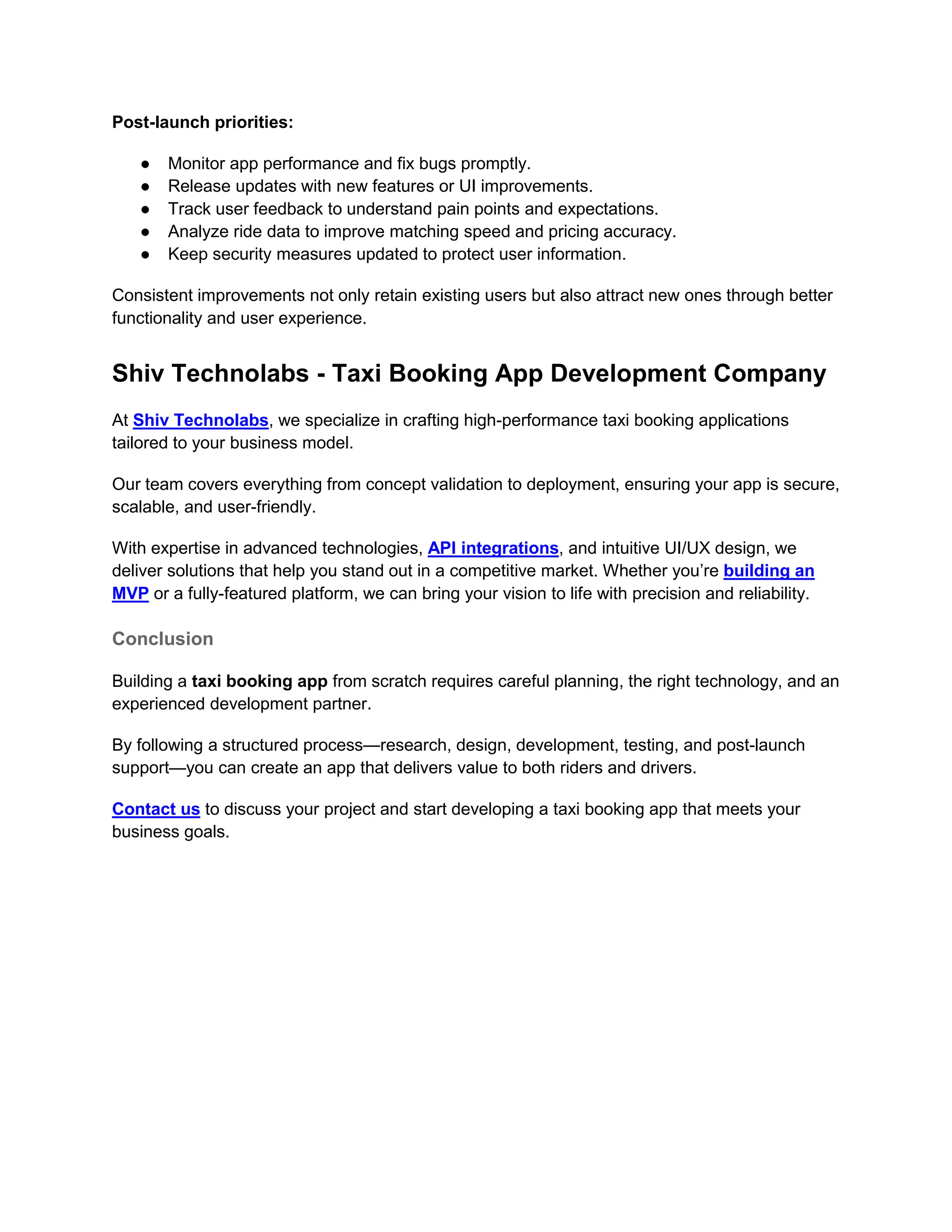 Post-launch priorities:
● Monitor app performance and fix bugs promptly.
● Release updates with new features or UI improvements.
● Track user feedback to understand pain points and expectations.
● Analyze ride data to improve matching speed and pricing accuracy.
● Keep security measures updated to protect user information.
Consistent improvements not only retain existing users but also attract new ones through better
functionality and user experience.
Shiv Technolabs - Taxi Booking App Development Company
At Shiv Technolabs, we specialize in crafting high-performance taxi booking applications
tailored to your business model.
Our team covers everything from concept validation to deployment, ensuring your app is secure,
scalable, and user-friendly.
With expertise in advanced technologies, API integrations, and intuitive UI/UX design, we
deliver solutions that help you stand out in a competitive market. Whether you’re building an
MVP or a fully-featured platform, we can bring your vision to life with precision and reliability.
Conclusion
Building a taxi booking app from scratch requires careful planning, the right technology, and an
experienced development partner.
By following a structured process—research, design, development, testing, and post-launch
support—you can create an app that delivers value to both riders and drivers.
Contact us to discuss your project and start developing a taxi booking app that meets your
business goals.
 
