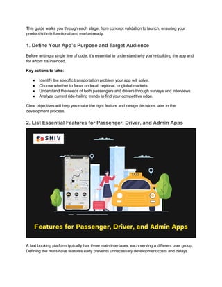 This guide walks you through each stage, from concept validation to launch, ensuring your
product is both functional and market-ready.
1. Define Your App’s Purpose and Target Audience
Before writing a single line of code, it’s essential to understand why you’re building the app and
for whom it’s intended.
Key actions to take:
● Identify the specific transportation problem your app will solve.
● Choose whether to focus on local, regional, or global markets.
● Understand the needs of both passengers and drivers through surveys and interviews.
● Analyze current ride-hailing trends to find your competitive edge.
Clear objectives will help you make the right feature and design decisions later in the
development process.
2. List Essential Features for Passenger, Driver, and Admin Apps
A taxi booking platform typically has three main interfaces, each serving a different user group.
Defining the must-have features early prevents unnecessary development costs and delays.
 