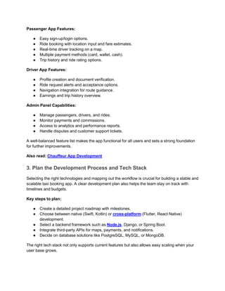 Passenger App Features:
● Easy sign-up/login options.
● Ride booking with location input and fare estimates.
● Real-time driver tracking on a map.
● Multiple payment methods (card, wallet, cash).
● Trip history and ride rating options.
Driver App Features:
● Profile creation and document verification.
● Ride request alerts and acceptance options.
● Navigation integration for route guidance.
● Earnings and trip history overview.
Admin Panel Capabilities:
● Manage passengers, drivers, and rides.
● Monitor payments and commissions.
● Access to analytics and performance reports.
● Handle disputes and customer support tickets.
A well-balanced feature list makes the app functional for all users and sets a strong foundation
for further improvements.
Also read: Chauffeur App Development
3. Plan the Development Process and Tech Stack
Selecting the right technologies and mapping out the workflow is crucial for building a stable and
scalable taxi booking app. A clear development plan also helps the team stay on track with
timelines and budgets.
Key steps to plan:
● Create a detailed project roadmap with milestones.
● Choose between native (Swift, Kotlin) or cross-platform (Flutter, React Native)
development.
● Select a backend framework such as Node.js, Django, or Spring Boot.
● Integrate third-party APIs for maps, payments, and notifications.
● Decide on database solutions like PostgreSQL, MySQL, or MongoDB.
The right tech stack not only supports current features but also allows easy scaling when your
user base grows.
 