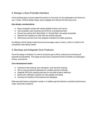 4. Design a User-Friendly Interface
A taxi booking app’s success depends heavily on how easy it is for passengers and drivers to
use. A clear, intuitive design keeps users engaged and reduces the learning curve.
Key design considerations:
● Keep navigation simple with clearly labeled buttons and menus.
● Use consistent color schemes and fonts for a professional look.
● Ensure key actions like “Book Ride” or “Accept Ride” are easily accessible.
● Optimize the interface for both iOS and Android devices.
● Add visual cues like icons and progress indicators for better guidance.
An effective UI/UX design builds trust and encourages users to return, which is critical in the
competitive ride-hailing market.
5. Develop and Integrate Core Features
Once the design is finalized, it’s time to bring the app to life by coding and connecting all
essential functionalities. This stage ensures each component works smoothly for passengers,
drivers, and admins.
Core development tasks:
● Implement ride booking, fare calculation, and real-time tracking.
● Set up secure payment gateways for multiple payment methods.
● Integrate GPS and mapping services for accurate location detection.
● Build push notification systems for ride updates and alerts.
● Connect all modules to the backend and database.
Well-executed feature integration results in a reliable app that delivers consistent performance
under real-world conditions.
 