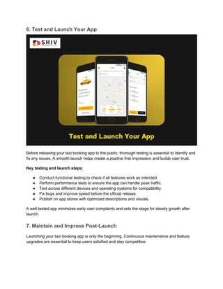 6. Test and Launch Your App
Before releasing your taxi booking app to the public, thorough testing is essential to identify and
fix any issues. A smooth launch helps create a positive first impression and builds user trust.
Key testing and launch steps:
● Conduct functional testing to check if all features work as intended.
● Perform performance tests to ensure the app can handle peak traffic.
● Test across different devices and operating systems for compatibility.
● Fix bugs and improve speed before the official release.
● Publish on app stores with optimized descriptions and visuals.
A well-tested app minimizes early user complaints and sets the stage for steady growth after
launch.
7. Maintain and Improve Post-Launch
Launching your taxi booking app is only the beginning. Continuous maintenance and feature
upgrades are essential to keep users satisfied and stay competitive.
 