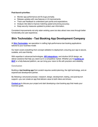 Post-launch priorities:
● Monitor app performance and fix bugs promptly.
● Release updates with new features or UI improvements.
● Track user feedback to understand pain points and expectations.
● Analyze ride data to improve matching speed and pricing accuracy.
● Keep security measures updated to protect user information.
Consistent improvements not only retain existing users but also attract new ones through better
functionality and user experience.
Shiv Technolabs - Taxi Booking App Development Company
At Shiv Technolabs, we specialize in crafting high-performance taxi booking applications
tailored to your business model.
Our team covers everything from concept validation to deployment, ensuring your app is secure,
scalable, and user-friendly.
With expertise in advanced technologies, API integrations, and intuitive UI/UX design, we
deliver solutions that help you stand out in a competitive market. Whether you’re building an
MVP or a fully-featured platform, we can bring your vision to life with precision and reliability.
Conclusion
Building a taxi booking app from scratch requires careful planning, the right technology, and an
experienced development partner.
By following a structured process—research, design, development, testing, and post-launch
support—you can create an app that delivers value to both riders and drivers.
Contact us to discuss your project and start developing a taxi booking app that meets your
business goals.
 