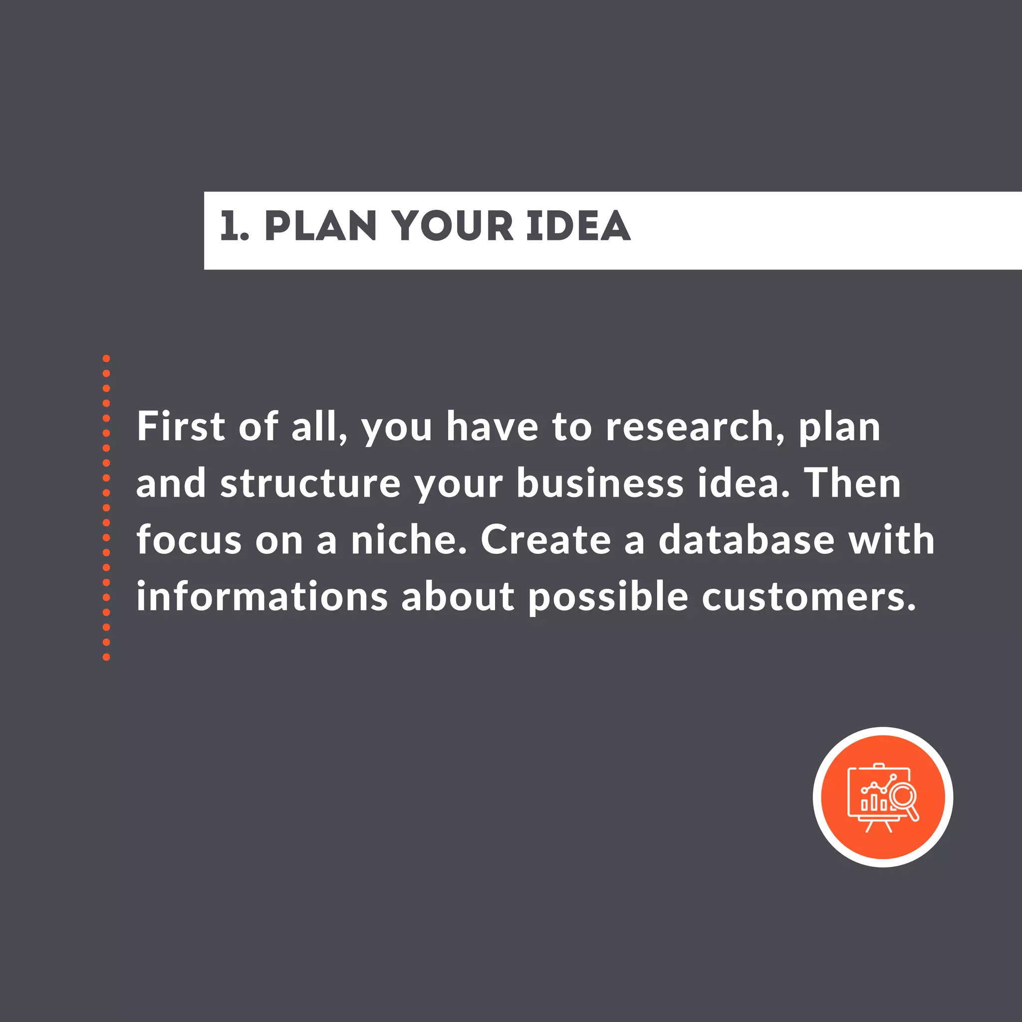 1. Plan your idea
First of all, you have to research, plan
and structure your business idea. Then
focus on a niche. Create a database with
informations about possible customers.
