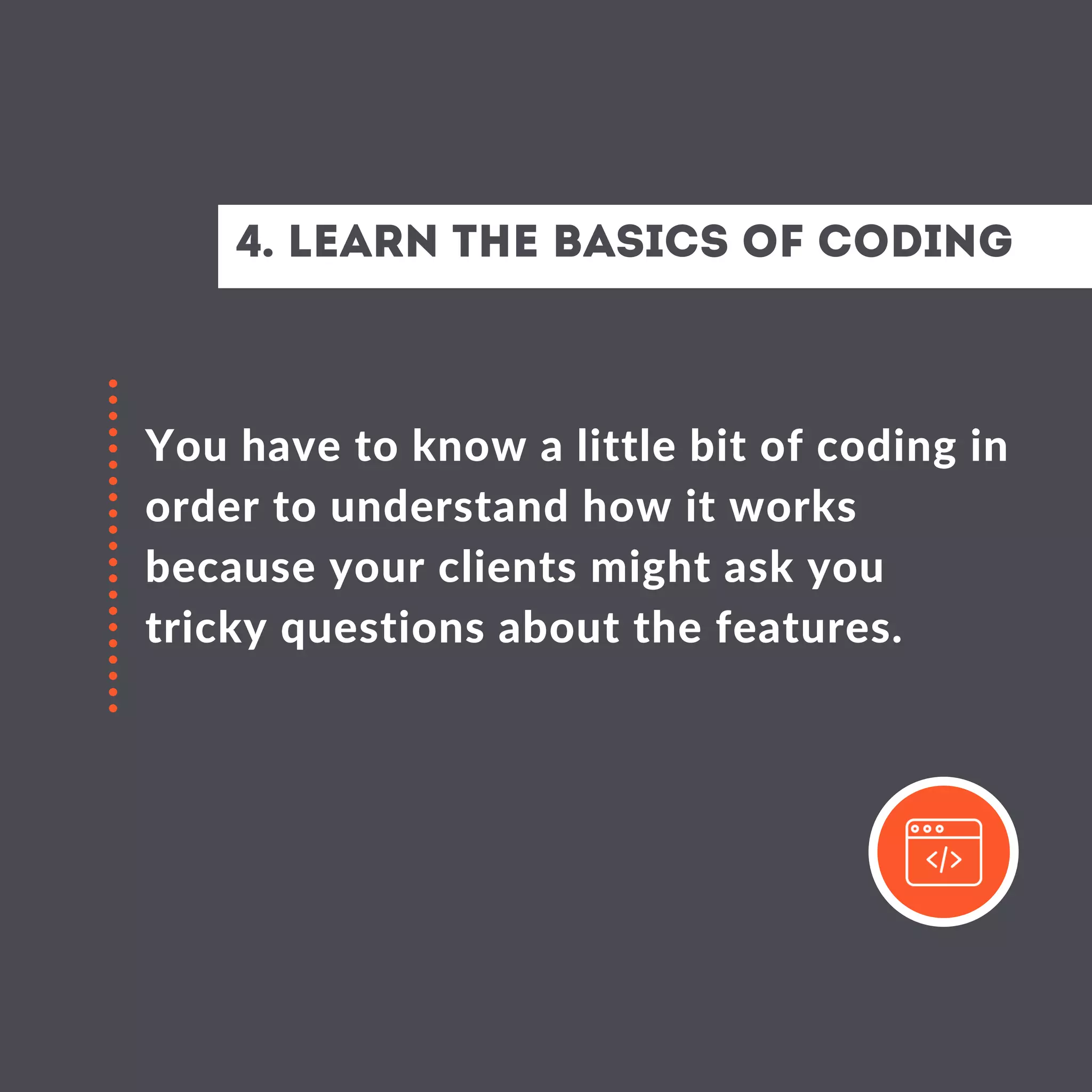 4. Learn the basics of coding
You have to know a little bit of coding in
order to understand how it works
because your clients might ask you
tricky questions about the features.