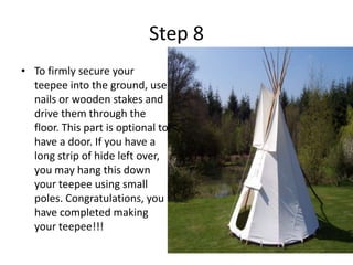Step 8To firmly secure your teepee into the ground, use nails or wooden stakes and drive them through the floor. This part is optional to have a door. If you have a long strip of hide left over, you may hang this down your teepee using small poles. Congratulations, you have completed making your teepee!!!