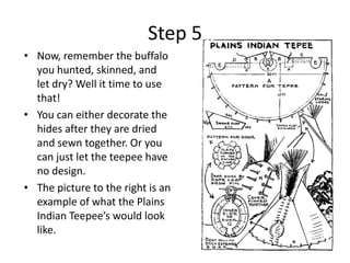 Step 5Now, remember the buffalo you hunted, skinned, and let dry? Well it time to use that! You can either decorate the hides after they are dried and sewn together. Or you can just let the teepee have no design. The picture to the right is an example of what the Plains Indian Teepee’s would look like. 