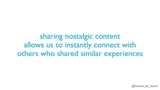 @hannah_bo_banna
sharing nostalgic content
allows us to instantly connect with
others who shared similar experiences
 