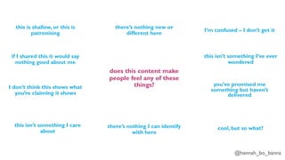 @hannah_bo_banna
does this content make
people feel any of these
things?
this is shallow, or this is
patronising
if I shared this it would say
nothing good about me
I don’t think this shows what
you’re claiming it shows
there’s nothing I can identify
with here
there’s nothing new or
different here
I’m confused – I don’t get it
this isn’t something I care
about
this isn’t something I’ve ever
wondered
you’ve promised me
something but haven’t
delivered
cool, but so what?
 