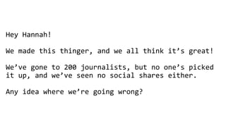 Hey Hannah!
We made this thinger, and we all think it’s great!
We’ve gone to 200 journalists, but no one’s picked
it up, and we’ve seen no social shares either.
Any idea where we’re going wrong?
 