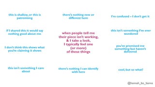 @hannah_bo_banna
when people tell me
their piece isn’t working,
& I take a look,
I typically feel one
(or more)
of these things
this is shallow, or this is
patronising
if I shared this it would say
nothing good about me
I don’t think this shows what
you’re claiming it shows
there’s nothing I can identify
with here
there’s nothing new or
different here
I’m confused – I don’t get it
this isn’t something I care
about
this isn’t something I’ve ever
wondered
you’ve promised me
something but haven’t
delivered
cool, but so what?
 