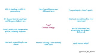 @hannah_bo_banna
*not*
these things
this is shallow, or this is
patronising
if I shared this it would say
nothing good about me
I don’t think this shows what
you’re claiming it shows
there’s nothing I can identify
with here
there’s nothing new or
different here
I’m confused – I don’t get it
this isn’t something I care
about
this isn’t something I’ve ever
wondered
you’ve promised me
something but haven’t
delivered
cool, but so what?
 