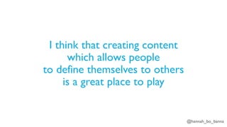 @hannah_bo_banna
I think that creating content
which allows people
to define themselves to others
is a great place to play
 