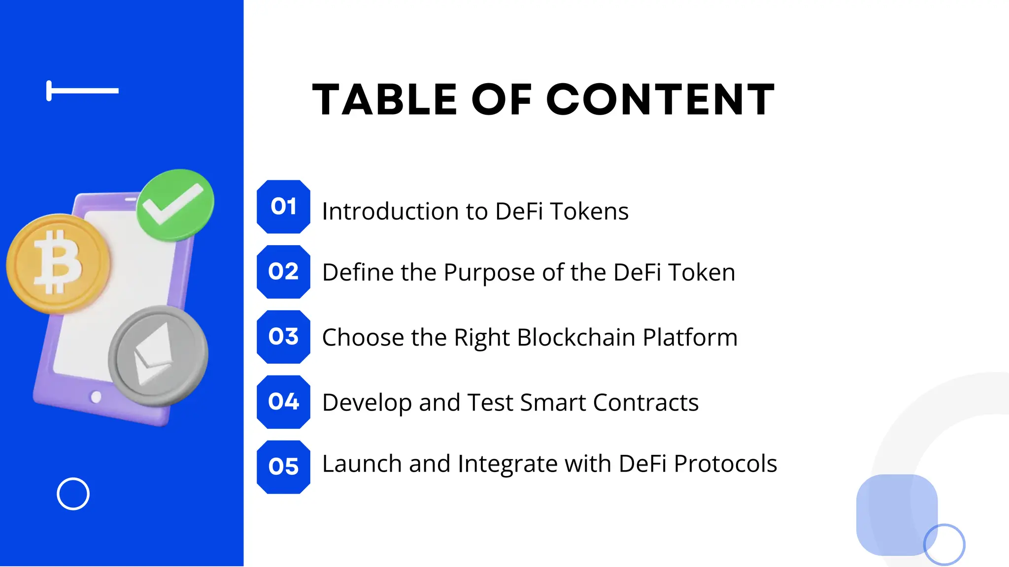 01
02
03
04
05
TABLE OF CONTENT
Introduction to DeFi Tokens
Define the Purpose of the DeFi Token
Choose the Right Blockchain Platform
Develop and Test Smart Contracts
Launch and Integrate with DeFi Protocols
 