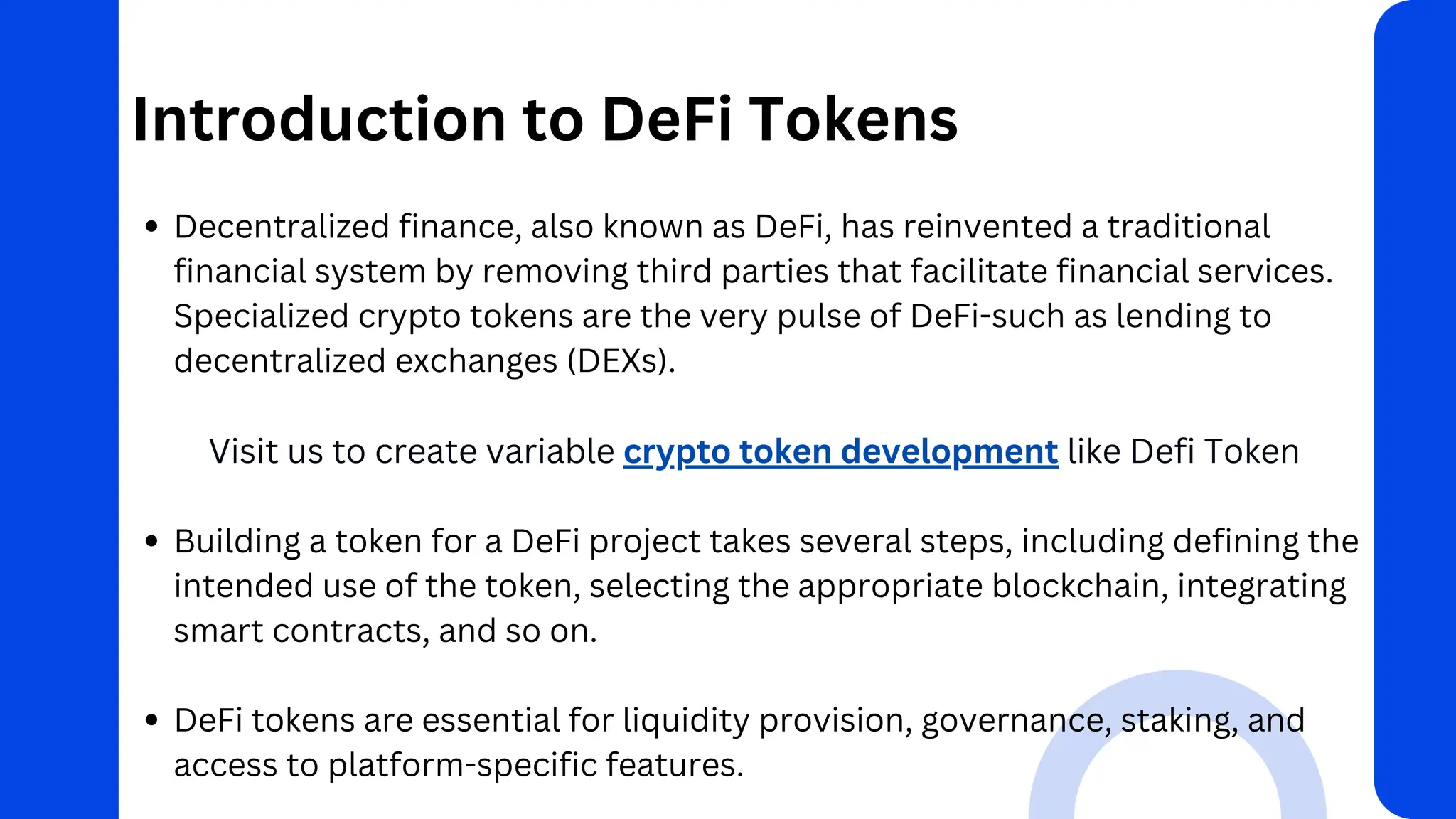 Introduction to DeFi Tokens
Decentralized finance, also known as DeFi, has reinvented a traditional
financial system by removing third parties that facilitate financial services.
Specialized crypto tokens are the very pulse of DeFi-such as lending to
decentralized exchanges (DEXs).
Visit us to create variable crypto token development like Defi Token
Building a token for a DeFi project takes several steps, including defining the
intended use of the token, selecting the appropriate blockchain, integrating
smart contracts, and so on.
DeFi tokens are essential for liquidity provision, governance, staking, and
access to platform-specific features.
 