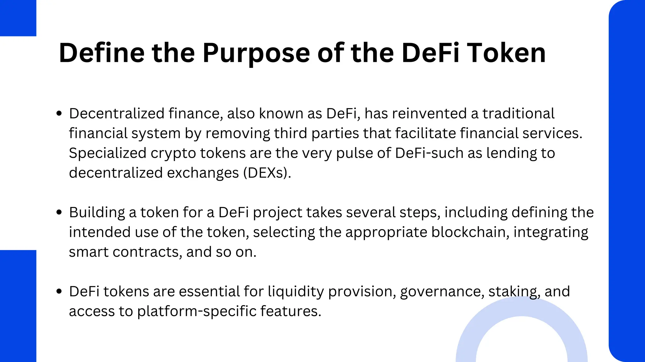 Define the Purpose of the DeFi Token
Decentralized finance, also known as DeFi, has reinvented a traditional
financial system by removing third parties that facilitate financial services.
Specialized crypto tokens are the very pulse of DeFi-such as lending to
decentralized exchanges (DEXs).
Building a token for a DeFi project takes several steps, including defining the
intended use of the token, selecting the appropriate blockchain, integrating
smart contracts, and so on.
DeFi tokens are essential for liquidity provision, governance, staking, and
access to platform-specific features.
 