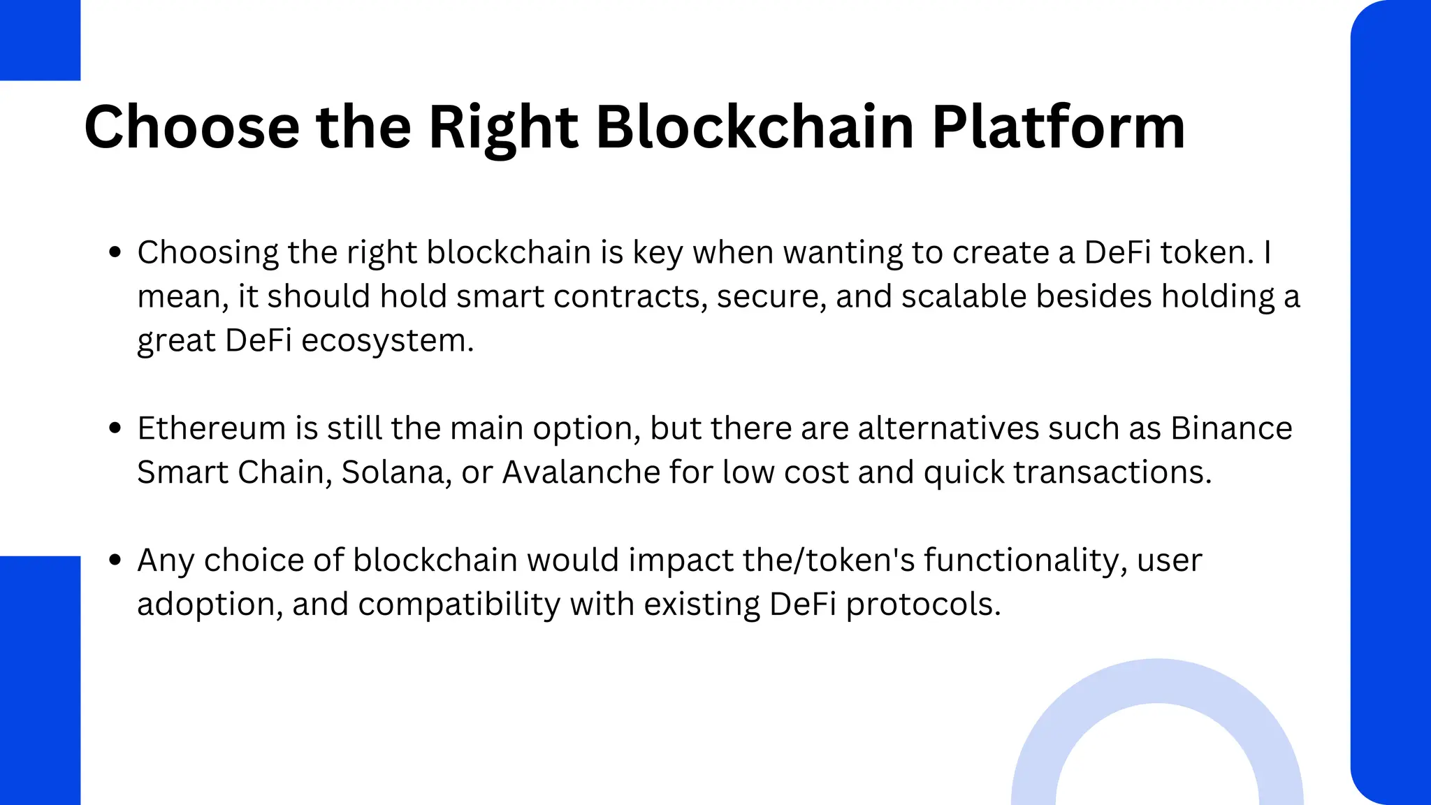 Choose the Right Blockchain Platform
Choosing the right blockchain is key when wanting to create a DeFi token. I
mean, it should hold smart contracts, secure, and scalable besides holding a
great DeFi ecosystem.
Ethereum is still the main option, but there are alternatives such as Binance
Smart Chain, Solana, or Avalanche for low cost and quick transactions.
Any choice of blockchain would impact the/token's functionality, user
adoption, and compatibility with existing DeFi protocols.
 