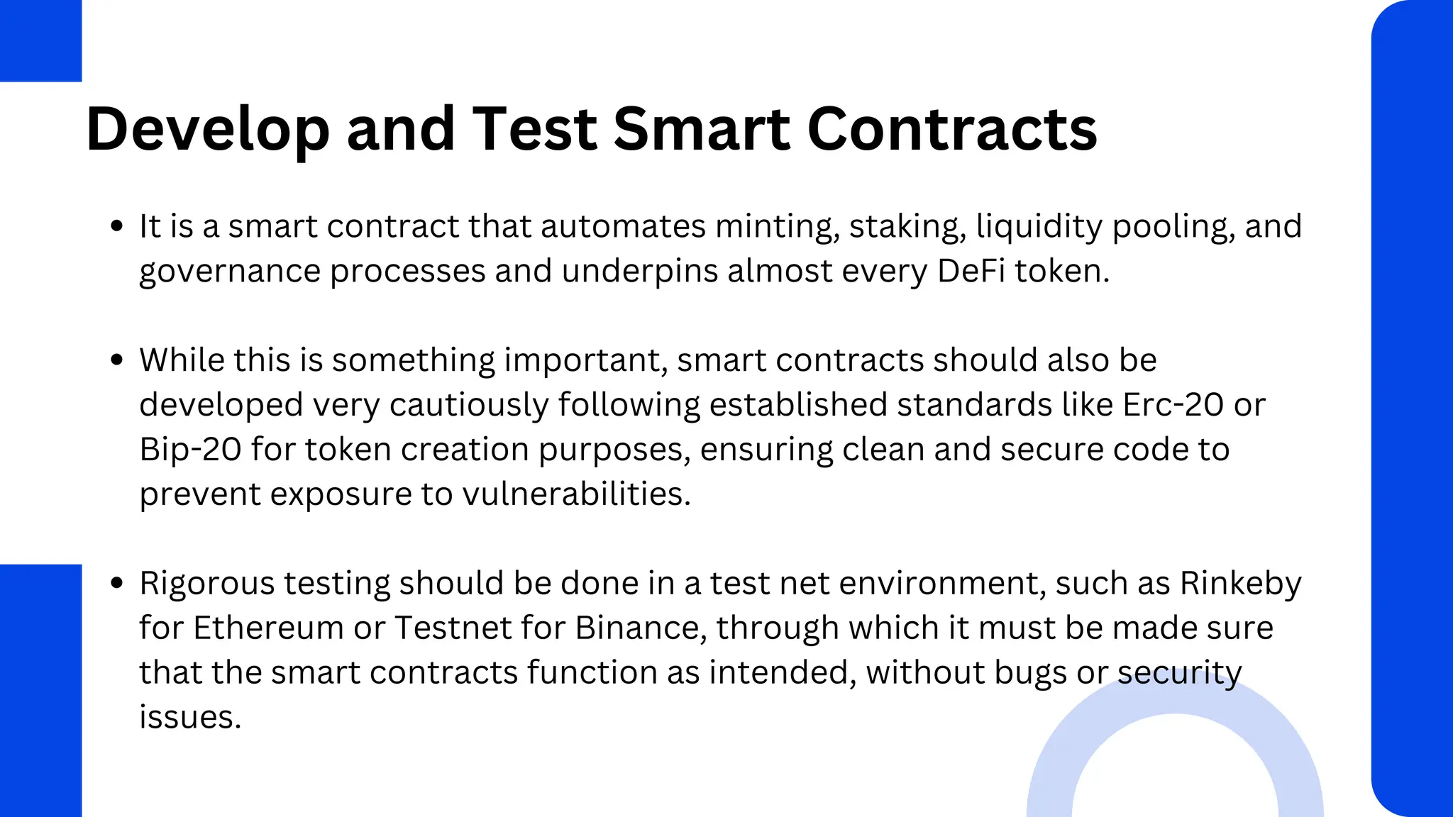 Develop and Test Smart Contracts
It is a smart contract that automates minting, staking, liquidity pooling, and
governance processes and underpins almost every DeFi token.
While this is something important, smart contracts should also be
developed very cautiously following established standards like Erc-20 or
Bip-20 for token creation purposes, ensuring clean and secure code to
prevent exposure to vulnerabilities.
Rigorous testing should be done in a test net environment, such as Rinkeby
for Ethereum or Testnet for Binance, through which it must be made sure
that the smart contracts function as intended, without bugs or security
issues.
 