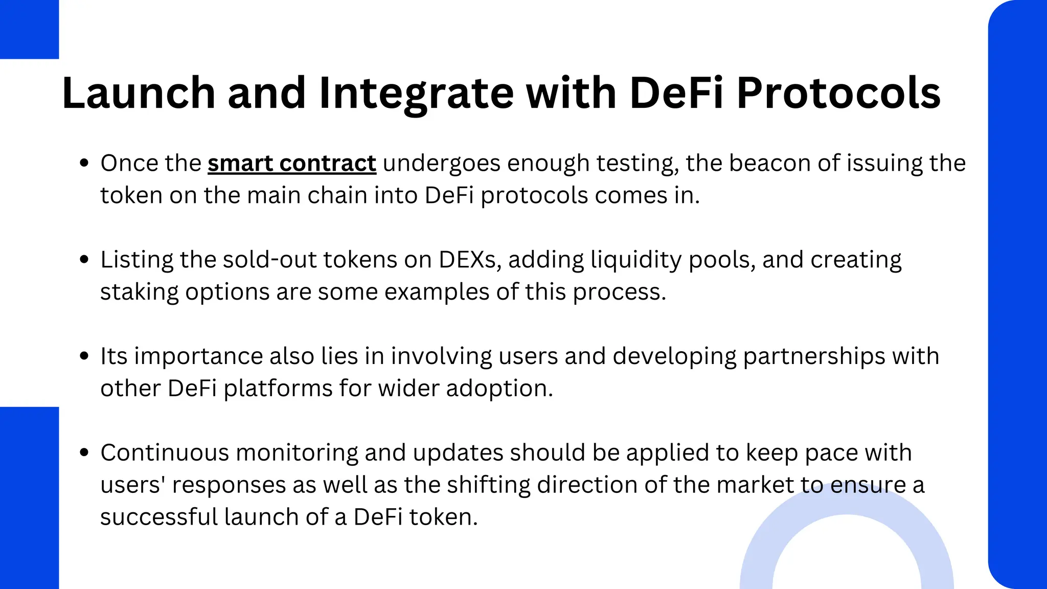 Launch and Integrate with DeFi Protocols
Once the smart contract undergoes enough testing, the beacon of issuing the
token on the main chain into DeFi protocols comes in.
Listing the sold-out tokens on DEXs, adding liquidity pools, and creating
staking options are some examples of this process.
Its importance also lies in involving users and developing partnerships with
other DeFi platforms for wider adoption.
Continuous monitoring and updates should be applied to keep pace with
users' responses as well as the shifting direction of the market to ensure a
successful launch of a DeFi token.
 