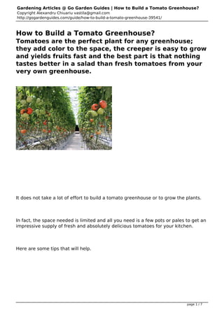 Gardening Articles @ Go Garden Guides | How to Build a Tomato Greenhouse?
Copyright Alexandru Chiuariu vastila@gmail.com
http://gogardenguides.com/guide/how-to-build-a-tomato-greenhouse-39541/
How to Build a Tomato Greenhouse?
Tomatoes are the perfect plant for any greenhouse;
they add color to the space, the creeper is easy to grow
and yields fruits fast and the best part is that nothing
tastes better in a salad than fresh tomatoes from your
very own greenhouse.
 
It does not take a lot of effort to build a tomato greenhouse or to grow the plants.
In fact, the space needed is limited and all you need is a few pots or pales to get an
impressive supply of fresh and absolutely delicious tomatoes for your kitchen.
Here are some tips that will help.
 
page 1 / 7
 