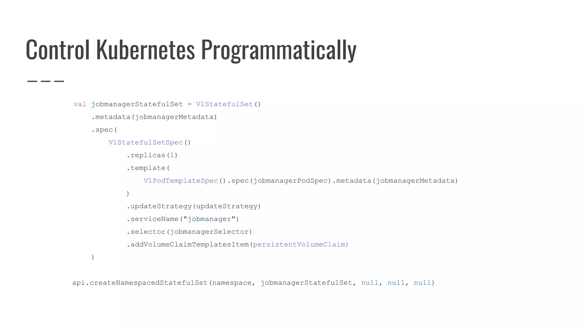 Control Kubernetes Programmatically
val jobmanagerStatefulSet = V1StatefulSet()
.metadata(jobmanagerMetadata)
.spec(
V1StatefulSetSpec()
.replicas(1)
.template(
V1PodTemplateSpec().spec(jobmanagerPodSpec).metadata(jobmanagerMetadata)
)
.updateStrategy(updateStrategy)
.serviceName("jobmanager")
.selector(jobmanagerSelector)
.addVolumeClaimTemplatesItem(persistentVolumeClaim)
)
api.createNamespacedStatefulSet(namespace, jobmanagerStatefulSet, null, null, null)
 