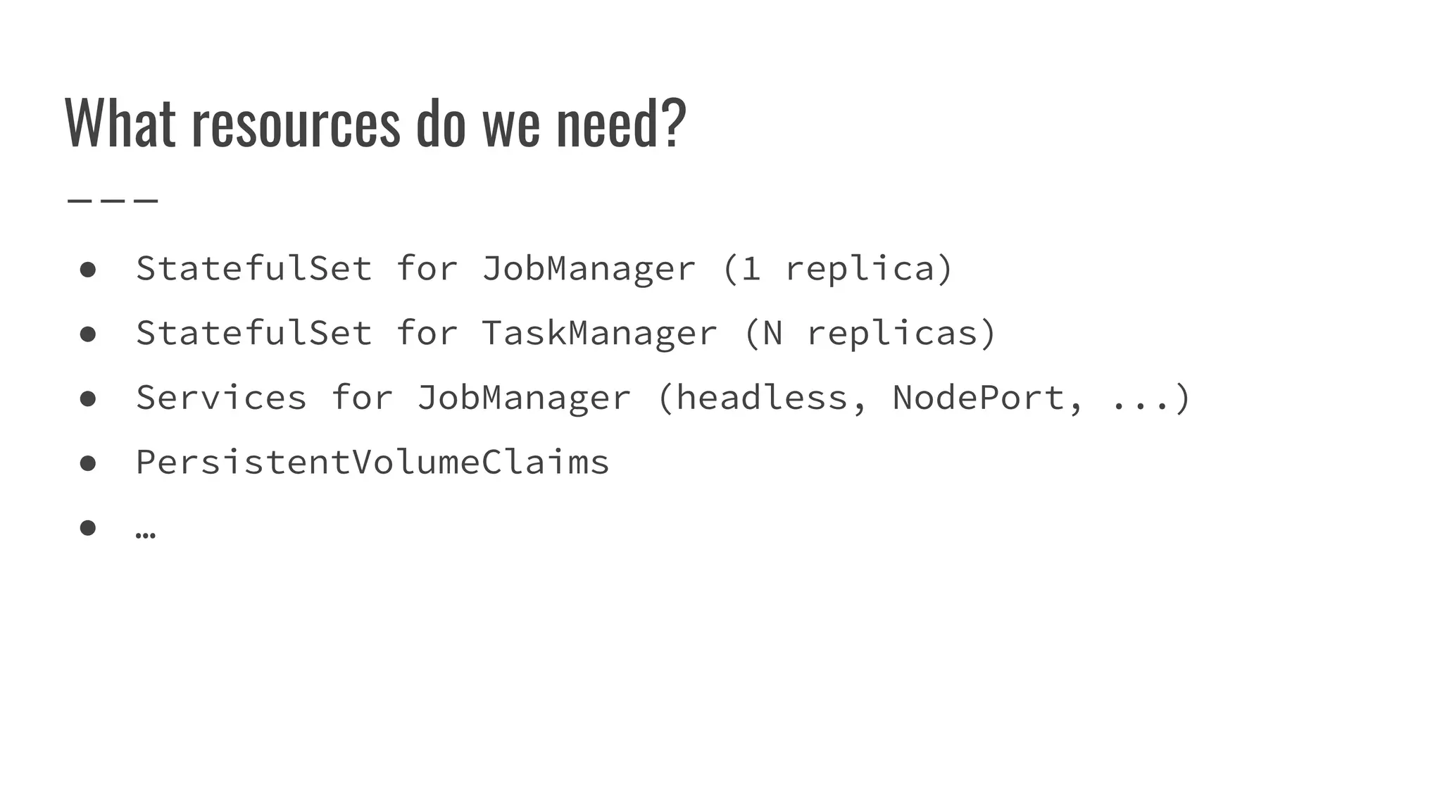 What resources do we need?
● StatefulSet for JobManager (1 replica)
● StatefulSet for TaskManager (N replicas)
● Services for JobManager (headless, NodePort, ...)
● PersistentVolumeClaims
● …
 