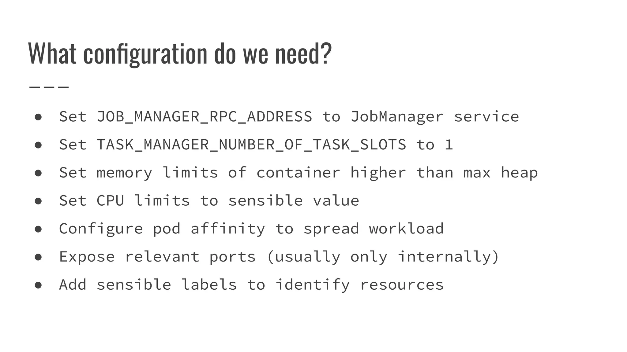 What conﬁguration do we need?
● Set JOB_MANAGER_RPC_ADDRESS to JobManager service
● Set TASK_MANAGER_NUMBER_OF_TASK_SLOTS to 1
● Set memory limits of container higher than max heap
● Set CPU limits to sensible value
● Configure pod affinity to spread workload
● Expose relevant ports (usually only internally)
● Add sensible labels to identify resources
 