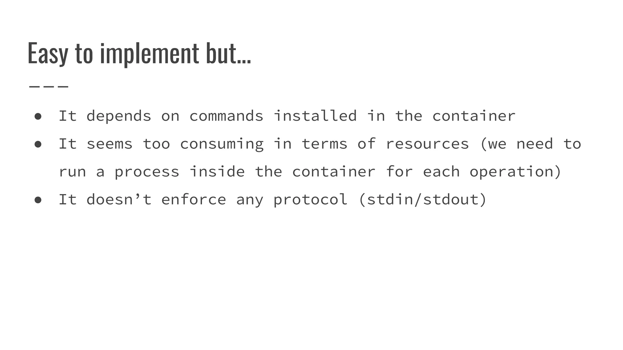 Easy to implement but...
● It depends on commands installed in the container
● It seems too consuming in terms of resources (we need to
run a process inside the container for each operation)
● It doesn’t enforce any protocol (stdin/stdout)
 