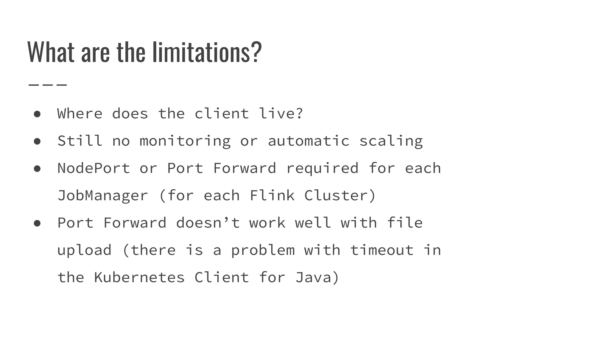 What are the limitations?
● Where does the client live?
● Still no monitoring or automatic scaling
● NodePort or Port Forward required for each
JobManager (for each Flink Cluster)
● Port Forward doesn’t work well with file
upload (there is a problem with timeout in
the Kubernetes Client for Java)
 