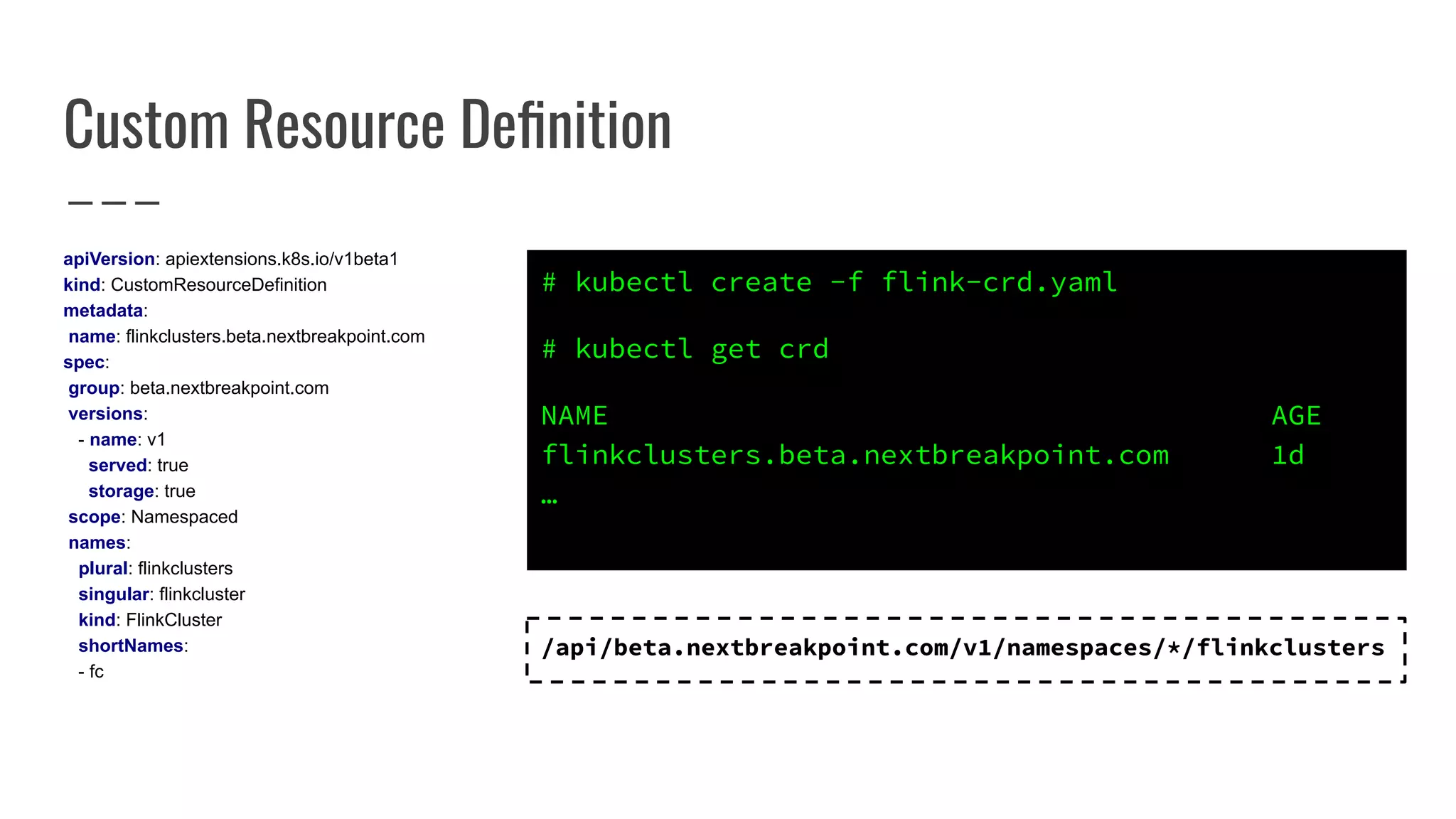 Custom Resource Deﬁnition
apiVersion: apiextensions.k8s.io/v1beta1
kind: CustomResourceDefinition
metadata:
name: flinkclusters.beta.nextbreakpoint.com
spec:
group: beta.nextbreakpoint.com
versions:
- name: v1
served: true
storage: true
scope: Namespaced
names:
plural: flinkclusters
singular: flinkcluster
kind: FlinkCluster
shortNames:
- fc
/api/beta.nextbreakpoint.com/v1/namespaces/*/flinkclusters
# kubectl create -f flink-crd.yaml
# kubectl get crd
NAME AGE
flinkclusters.beta.nextbreakpoint.com 1d
…
 