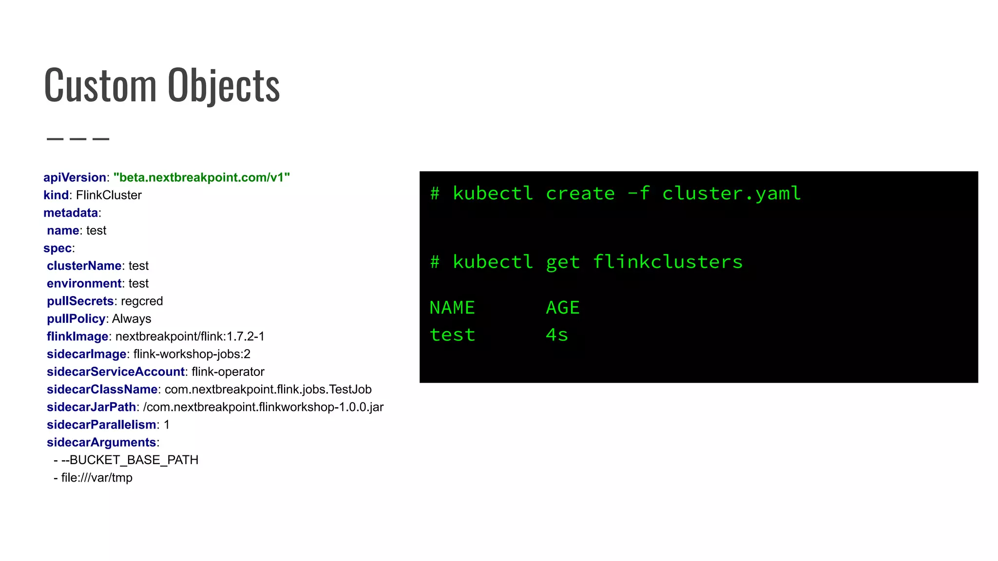 Custom Objects
apiVersion: "beta.nextbreakpoint.com/v1"
kind: FlinkCluster
metadata:
name: test
spec:
clusterName: test
environment: test
pullSecrets: regcred
pullPolicy: Always
flinkImage: nextbreakpoint/flink:1.7.2-1
sidecarImage: flink-workshop-jobs:2
sidecarServiceAccount: flink-operator
sidecarClassName: com.nextbreakpoint.flink.jobs.TestJob
sidecarJarPath: /com.nextbreakpoint.flinkworkshop-1.0.0.jar
sidecarParallelism: 1
sidecarArguments:
- --BUCKET_BASE_PATH
- file:///var/tmp
# kubectl create -f cluster.yaml
# kubectl get flinkclusters
NAME AGE
test 4s
 