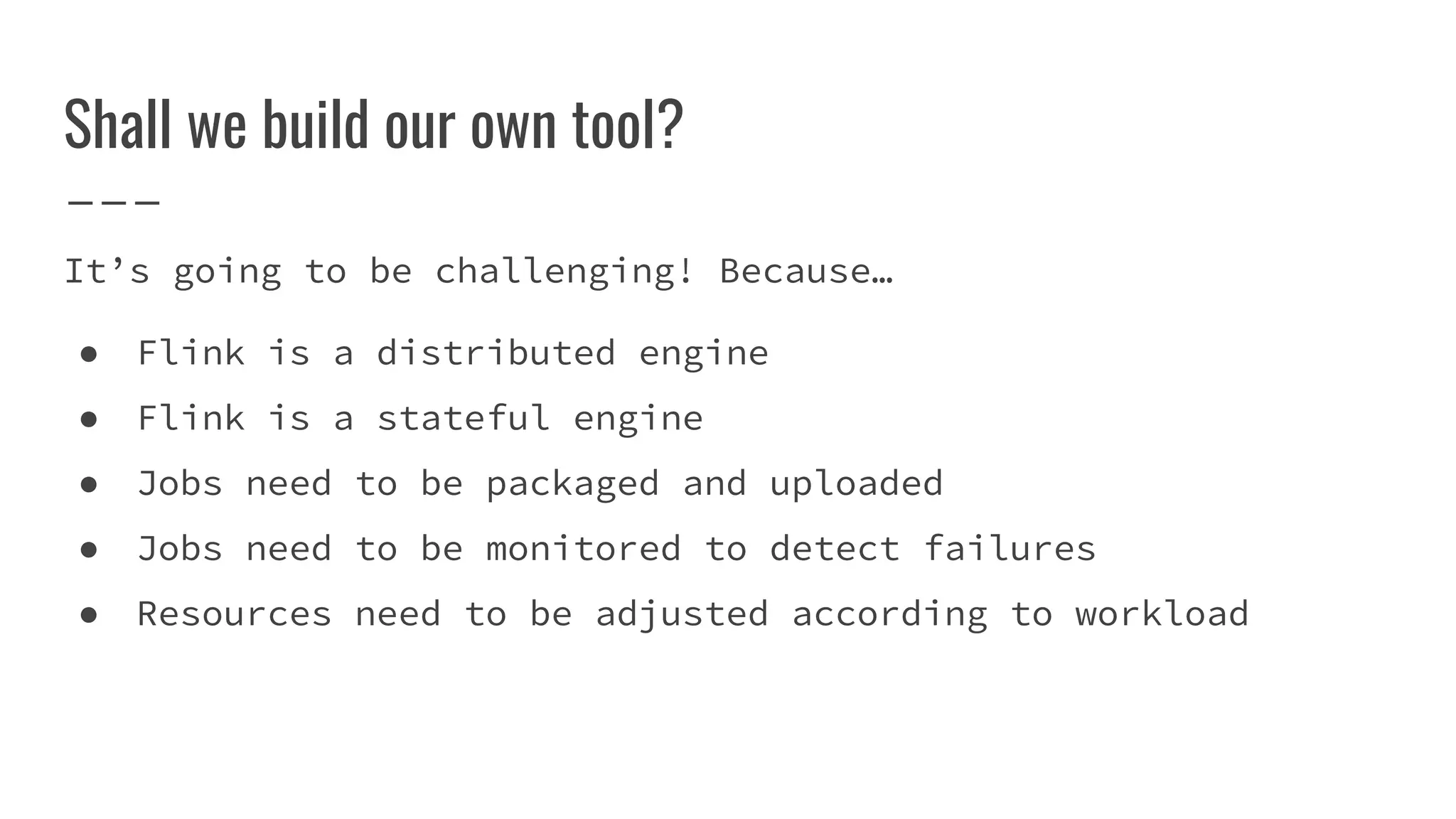 Shall we build our own tool?
It’s going to be challenging! Because…
● Flink is a distributed engine
● Flink is a stateful engine
● Jobs need to be packaged and uploaded
● Jobs need to be monitored to detect failures
● Resources need to be adjusted according to workload
 
