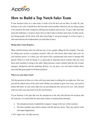 How to Build a Top Notch Sales Team
If your business relies on a sales team, it needs to be the best one out there. In order for your
business to do well, it should have the best sales team possible; otherwise you are always going
to be second to the other companies offering your products and services. To get a sales team that
meets the challenges, it is best to focus first on what it takes to build a sales team. In other words,
just hiring people off the street with sales knowledge is not good enough. It is best to grow a
sales team that has the fundamentals you need them to have.

Hiring Sales Team Members

Many small businesses start out with just one, or two, people selling for the company. You may
be selling your services or products yourself. After all, who knows them better than you? As
your business grows, it is likely you will need to hire a professional sales team to manage that
growth. When it is time for hiring, it is a good idea to step back and to evaluate what you want
those team members to bring to the table. Many business owners initially hold the role of sales
manager, salesperson and the marketing director. As you grow, you will need to define these
roles and find great people to fill these positions.

Who is on your Sales Team?

The first question to focus on is how well your sales team is working for you right now. How can
you tell the effectiveness of the sales team? Before you attempt to grow your team, you need to
ensure that those on your team right now are providing the best services for you. Ask yourself
what you want your sales team to do for your business.

If your business is the type that uses the salesperson as the only link between the business and
the customer, it is critical that the sales team in place is meeting these demands.

        The salesperson needs to uphold the company’s image in the eyes of the customer.
        The sales members may need to interact with the delivery teams. They may need to work
        with repair departments.

© 2011 Apptivo Inc. All rights reserved.
 