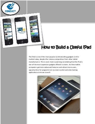 How to Build a Useful iPad
App
The iPad is one of the most popular and bestselling gadgets on the
market today, despite the intense competition from other tablet
manufacturers. This is even more surprising considering that the iPad is
one of the most expensive gadgets offered in stores. As these tablet
computers get more advanced features and attract more users,
opportunities for programmers to create useful and entertaining
applications increase as well.
 