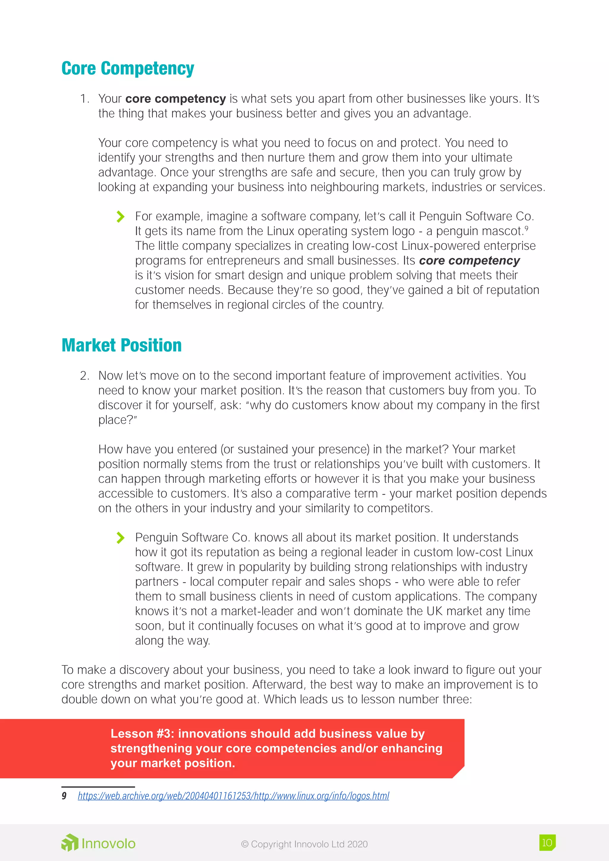 Core Competency
1.	 Your core competency is what sets you apart from other businesses like yours. It’s
the thing that makes your business better and gives you an advantage.
Your core competency is what you need to focus on and protect. You need to
identify your strengths and then nurture them and grow them into your ultimate
advantage. Once your strengths are safe and secure, then you can truly grow by
looking at expanding your business into neighbouring markets, industries or services.
	 For example, imagine a software company, let’s call it Penguin Software Co.
It gets its name from the Linux operating system logo - a penguin mascot.9
The little company specializes in creating low-cost Linux-powered enterprise
programs for entrepreneurs and small businesses. Its core competency
is it’s vision for smart design and unique problem solving that meets their
customer needs. Because they’re so good, they’ve gained a bit of reputation
for themselves in regional circles of the country.
Market Position
2.	 Now let’s move on to the second important feature of improvement activities. You
need to know your market position. It’s the reason that customers buy from you. To
discover it for yourself, ask: “why do customers know about my company in the first
place?”
How have you entered (or sustained your presence) in the market? Your market
position normally stems from the trust or relationships you’ve built with customers. It
can happen through marketing efforts or however it is that you make your business
accessible to customers. It’s also a comparative term - your market position depends
on the others in your industry and your similarity to competitors.
	 Penguin Software Co. knows all about its market position. It understands
how it got its reputation as being a regional leader in custom low-cost Linux
software. It grew in popularity by building strong relationships with industry
partners - local computer repair and sales shops - who were able to refer
them to small business clients in need of custom applications. The company
knows it’s not a market-leader and won’t dominate the UK market any time
soon, but it continually focuses on what it’s good at to improve and grow
along the way.
To make a discovery about your business, you need to take a look inward to figure out your
core strengths and market position. Afterward, the best way to make an improvement is to
double down on what you’re good at. Which leads us to lesson number three:
Lesson #3: innovations should add business value by
strengthening your core competencies and/or enhancing
your market position.
9	 https://web.archive.org/web/20040401161253/http://www.linux.org/info/logos.html
10© Copyright Innovolo Ltd 2020
 