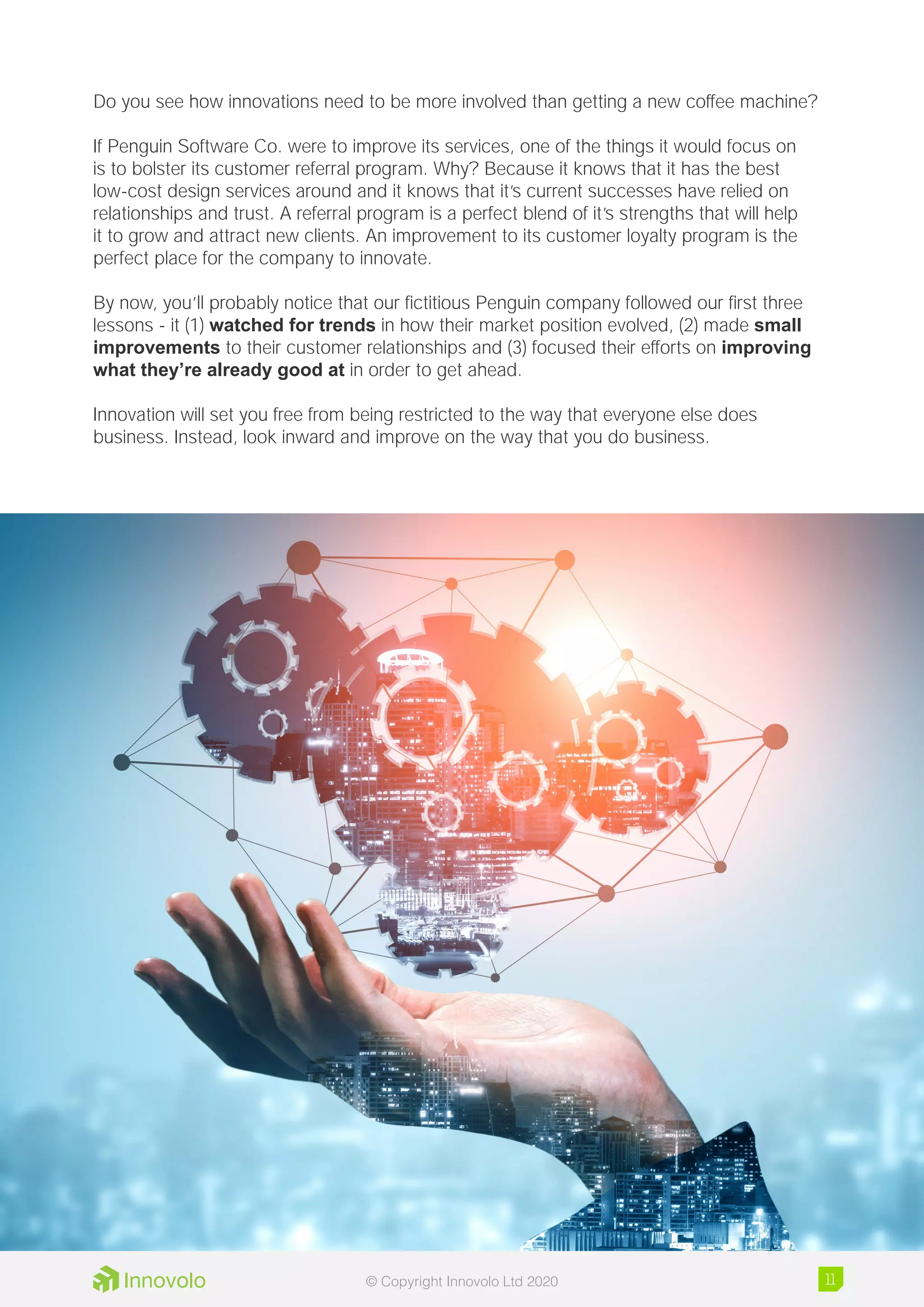 Do you see how innovations need to be more involved than getting a new coffee machine?
If Penguin Software Co. were to improve its services, one of the things it would focus on
is to bolster its customer referral program. Why? Because it knows that it has the best
low-cost design services around and it knows that it’s current successes have relied on
relationships and trust. A referral program is a perfect blend of it’s strengths that will help
it to grow and attract new clients. An improvement to its customer loyalty program is the
perfect place for the company to innovate.
By now, you’ll probably notice that our fictitious Penguin company followed our first three
lessons - it (1) watched for trends in how their market position evolved, (2) made small
improvements to their customer relationships and (3) focused their efforts on improving
what they’re already good at in order to get ahead.
Innovation will set you free from being restricted to the way that everyone else does
business. Instead, look inward and improve on the way that you do business.
11© Copyright Innovolo Ltd 2020
 